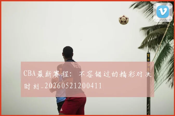 CBA最新赛程:不容错过的精彩对决时刻_20260521200411