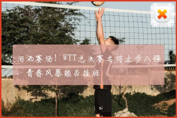 泪洒赛场！WTT总决赛名将止步八强，青春风暴能否接班