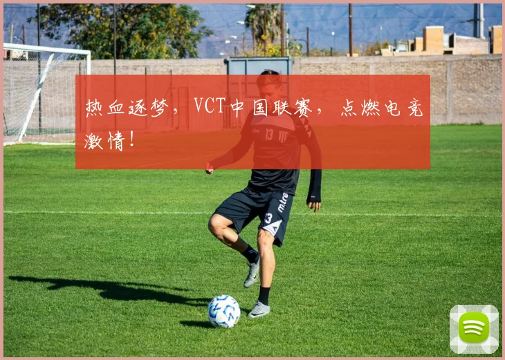 热血逐梦，VCT中国联赛，点燃电竞激情！