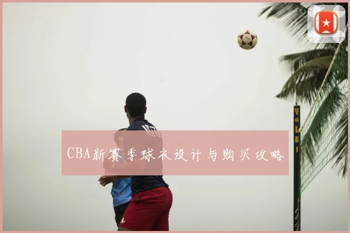 CBA新赛季球衣设计与购买攻略