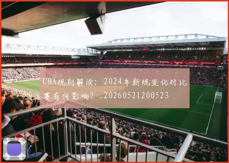CBA规则解读：2024年新规变化对比赛有何影响？_20260521200523