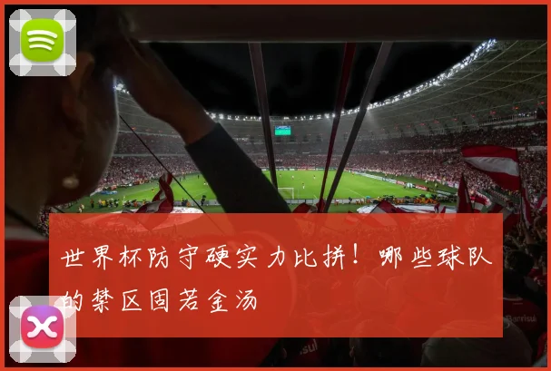 世界杯防守硬实力比拼!哪些球队的禁区固若金汤