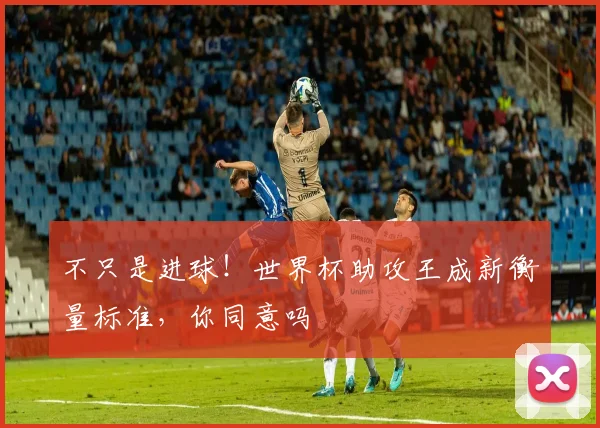 不只是进球！世界杯助攻王成新衡量标准，你同意吗