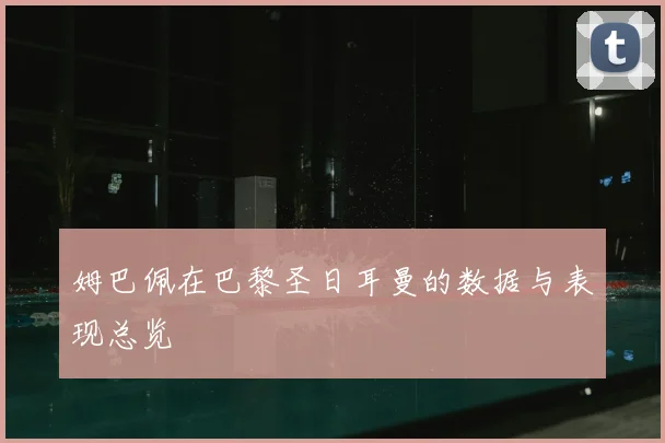 姆巴佩在巴黎圣日耳曼的数据与表现总览