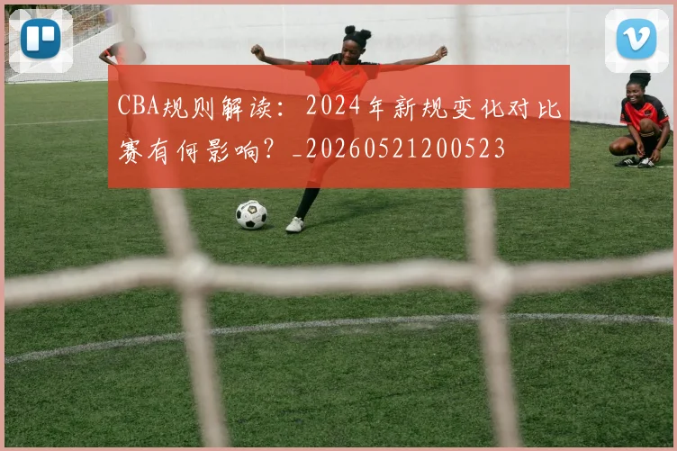 CBA规则解读:2024年新规变化对比赛有何影响?_20260521200523