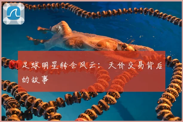 足球明星转会风云:天价交易背后的故事