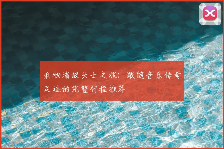 利物浦披头士之旅:跟随音乐传奇足迹的完整行程推荐