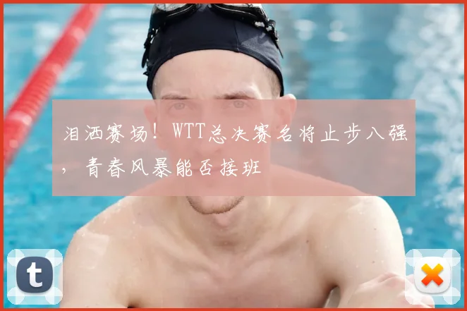 泪洒赛场！WTT总决赛名将止步八强，青春风暴能否接班