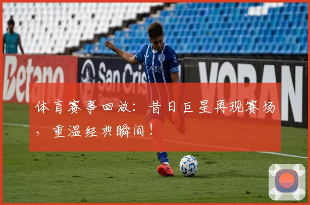 体育赛事回放：昔日巨星再现赛场，重温经典瞬间！