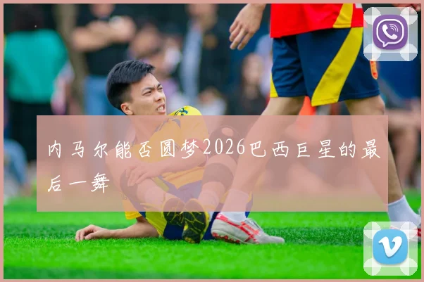内马尔能否圆梦2026巴西巨星的最后一舞