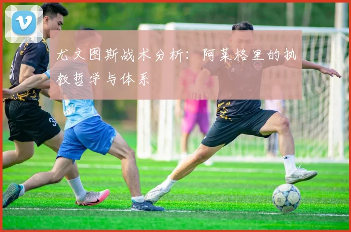 尤文图斯战术分析:阿莱格里的执教哲学与体系