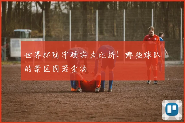 世界杯防守硬实力比拼!哪些球队的禁区固若金汤