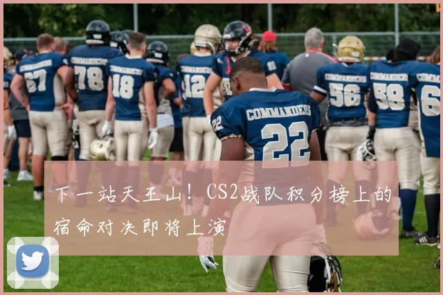 下一站天王山！CS2战队积分榜上的宿命对决即将上演
