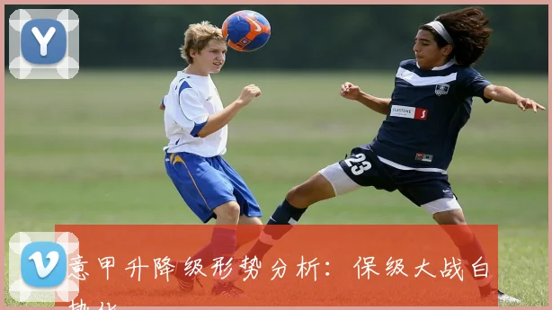 意甲升降级形势分析:保级大战白热化