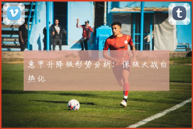 意甲升降级形势分析:保级大战白热化