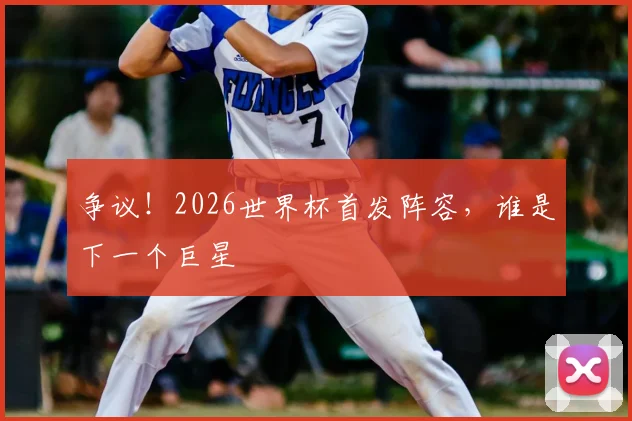 争议！2026世界杯首发阵容，谁是下一个巨星