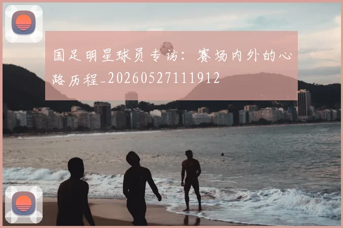 国足明星球员专访:赛场内外的心路历程_20260527111912