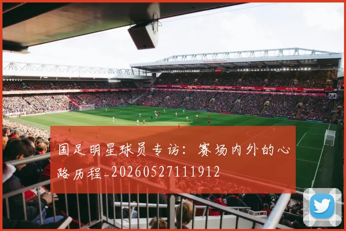 国足明星球员专访:赛场内外的心路历程_20260527111912